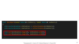 "Повседневный С++: boost и STL", Михаил Матросов, C++ Russia 2016 30
bool doCompare(const Bakery& oldBakery, const Bakery& newBakery)
{
std::vector<Cookie> oldCookies = collectCookies(oldBakery);
std::vector<Cookie> newCookies = collectCookies(newBakery);
std::sort(oldCookies.begin(), oldCookies.end());
std::sort(newCookies.begin(), newCookies.end());
// ...
 