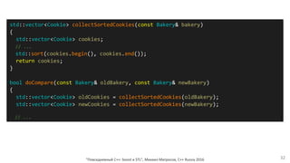 "Повседневный С++: boost и STL", Михаил Матросов, C++ Russia 2016 32
std::vector<Cookie> collectSortedCookies(const Bakery& bakery)
{
std::vector<Cookie> cookies;
// ...
std::sort(cookies.begin(), cookies.end());
return cookies;
}
bool doCompare(const Bakery& oldBakery, const Bakery& newBakery)
{
std::vector<Cookie> oldCookies = collectSortedCookies(oldBakery);
std::vector<Cookie> newCookies = collectSortedCookies(newBakery);
// ...
 