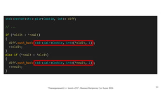"Повседневный С++: boost и STL", Михаил Матросов, C++ Russia 2016 34
std::vector<std::pair<Cookie, int>> diff;
// ...
if (*oldIt < *newIt)
{
diff.push_back(std::pair<Cookie, int>(*oldIt, 1));
++oldIt;
}
else if (*newIt < *oldIt)
{
diff.push_back(std::pair<Cookie, int>(*newIt, 2));
++newIt;
}
 