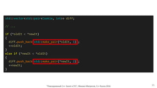 "Повседневный С++: boost и STL", Михаил Матросов, C++ Russia 2016 35
std::vector<std::pair<Cookie, int>> diff;
// ...
if (*oldIt < *newIt)
{
diff.push_back(std::make_pair(*oldIt, 1));
++oldIt;
}
else if (*newIt < *oldIt)
{
diff.push_back(std::make_pair(*newIt, 2));
++newIt;
}
 