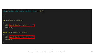 "Повседневный С++: boost и STL", Михаил Матросов, C++ Russia 2016 36
std::vector<std::pair<Cookie, int>> diff;
// ...
if (*oldIt < *newIt)
{
diff.push_back({ *oldIt, 1 });
++oldIt;
}
else if (*newIt < *oldIt)
{
diff.push_back({ *newIt, 2 });
++newIt;
}
 
