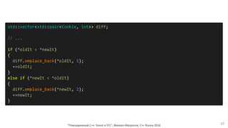 "Повседневный С++: boost и STL", Михаил Матросов, C++ Russia 2016 37
std::vector<std::pair<Cookie, int>> diff;
// ...
if (*oldIt < *newIt)
{
diff.emplace_back(*oldIt, 1);
++oldIt;
}
else if (*newIt < *oldIt)
{
diff.emplace_back(*newIt, 2);
++newIt;
}
 