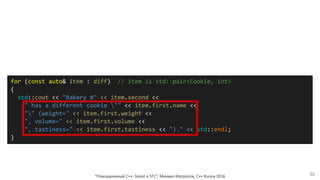 for (const auto& item : diff) // item is std::pair<Cookie, int>
{
std::cout << "Bakery #" << item.second <<
" has a different cookie "" << item.first.name <<
"" (weight=" << item.first.weight <<
", volume=" << item.first.volume <<
", tastiness=" << item.first.tastiness << ")." << std::endl;
}
"Повседневный С++: boost и STL", Михаил Матросов, C++ Russia 2016 38
 