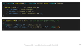 "Повседневный С++: boost и STL", Михаил Матросов, C++ Russia 2016 39
for (const auto& item : diff) // item is std::pair<Cookie, int>
{
std::cout << "Bakery #" << item.second <<
" has a different cookie " << item.first << "." << std::endl;
}
std::ostream& operator<<(std::ostream& stream, const Cookie& cookie)
{
return stream << """ << cookie.name <<
"" (weight=" << cookie.weight <<
", volume=" << cookie.volume <<
", tastiness=" << cookie.tastiness << ")";
}
 