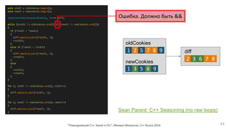 "Повседневный С++: boost и STL", Михаил Матросов, C++ Russia 2016 43
auto oldIt = oldCookies.begin();
auto newIt = newCookies.begin();
std::vector<std::pair<Cookie, int>> diff;
while ((oldIt != oldCookies.end()) || (newIt != newCookies.end()))
{
if (*oldIt < *newIt)
{
diff.emplace_back(*oldIt, 1);
++oldIt;
}
else if (*newIt < *oldIt)
{
diff.emplace_back(*newIt, 2);
++newIt;
}
else
{
++oldIt;
++newIt;
}
}
for (; oldIt != oldCookies.end(); oldIt++)
{
diff.emplace_back(*oldIt, 1);
}
for (; newIt != newCookies.end(); newIt++)
{
diff.emplace_back(*newIt, 2);
}
1 2 5 7 8 9
1 3 5 6 9
2 7 83 6
oldCookies
newCookies
diff
Ошибка. Должно быть &&
Sean Parent: C++ Seasoning (no raw loops)
 