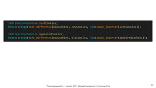"Повседневный С++: boost и STL", Михаил Матросов, C++ Russia 2016 46
std::vector<Cookie> lostCookies;
boost::range::set_difference(oldCookies, newCookies, std::back_inserter(lostCookies));
std::vector<Cookie> appearedCookies;
boost::range::set_difference(newCookies, oldCookies, std::back_inserter(appearedCookies));
 