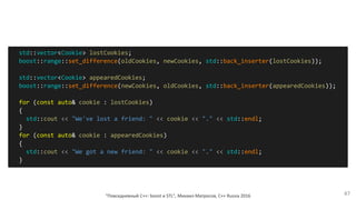 "Повседневный С++: boost и STL", Михаил Матросов, C++ Russia 2016 47
std::vector<Cookie> lostCookies;
boost::range::set_difference(oldCookies, newCookies, std::back_inserter(lostCookies));
std::vector<Cookie> appearedCookies;
boost::range::set_difference(newCookies, oldCookies, std::back_inserter(appearedCookies));
for (const auto& cookie : lostCookies)
{
std::cout << "We've lost a friend: " << cookie << "." << std::endl;
}
for (const auto& cookie : appearedCookies)
{
std::cout << "We got a new friend: " << cookie << "." << std::endl;
}
 