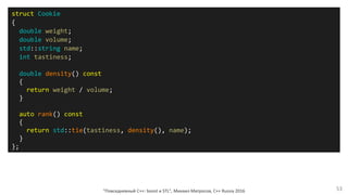 "Повседневный С++: boost и STL", Михаил Матросов, C++ Russia 2016 53
struct Cookie
{
double weight;
double volume;
std::string name;
int tastiness;
double density() const
{
return weight / volume;
}
auto rank() const
{
return std::tie(tastiness, density(), name);
}
};
 