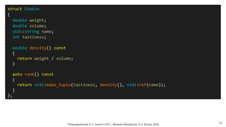 "Повседневный С++: boost и STL", Михаил Матросов, C++ Russia 2016 54
struct Cookie
{
double weight;
double volume;
std::string name;
int tastiness;
double density() const
{
return weight / volume;
}
auto rank() const
{
return std::make_tuple(tastiness, density(), std::ref(name));
}
};
 