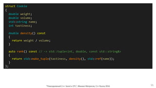 "Повседневный С++: boost и STL", Михаил Матросов, C++ Russia 2016 55
struct Cookie
{
double weight;
double volume;
std::string name;
int tastiness;
double density() const
{
return weight / volume;
}
auto rank() const // -> std::tuple<int, double, const std::string&>
{
return std::make_tuple(tastiness, density(), std::ref(name));
}
};
 
