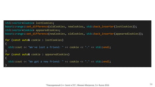 "Повседневный С++: boost и STL", Михаил Матросов, C++ Russia 2016 56
std::vector<Cookie> lostCookies;
boost::range::set_difference(oldCookies, newCookies, std::back_inserter(lostCookies));
std::vector<Cookie> appearedCookies;
boost::range::set_difference(newCookies, oldCookies, std::back_inserter(appearedCookies));
for (const auto& cookie : lostCookies)
{
std::cout << "We've lost a friend: " << cookie << "." << std::endl;
}
for (const auto& cookie : appearedCookies)
{
std::cout << "We got a new friend: " << cookie << "." << std::endl;
}
 