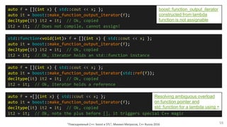 "Повседневный С++: boost и STL", Михаил Матросов, C++ Russia 2016 59
auto f = [](int x) { std::cout << x; };
auto it = boost::make_function_output_iterator(f);
decltype(it) it2 = it; // Ok, copied
it2 = it; // Does not compile, cannot assign!
std::function<void(int)> f = [](int x) { std::cout << x; };
auto it = boost::make_function_output_iterator(f);
decltype(it) it2 = it; // Ok, copied
it2 = it; // Ok, iterator holds an std::function instance
auto f = [](int x) { std::cout << x; };
auto it = boost::make_function_output_iterator(std::ref(f));
decltype(it) it2 = it; // Ok, copied
it2 = it; // Ok, iterator holds a reference
auto f = +[](int x) { std::cout << x; };
auto it = boost::make_function_output_iterator(f);
decltype(it) it2 = it; // Ok, copied
it2 = it; // Ok, note the plus before [], it triggers special C++ magic
Resolving ambiguous overload
on function pointer and
std::function for a lambda using +
boost::function_output_iterator
constructed from lambda
function is not assignable
 