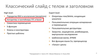 High level:
 Парадигма RAII и исключения (exceptions)
 Алгоритмы и контейнеры STL и boost
 Семантика перемещения
 λ-функции
 Классы и конструкторы
 Простые шаблоны
"Повседневный С++: boost и STL", Михаил Матросов, C++ Russia 2016 6
Expert level:
 Операторы new/delete, владеющие
указатели
 Пользовательские операции копирования
и перемещения
 Пользовательские деструкторы
 Закрытое, защищённое, ромбовидное,
виртуальное наследование
 Шаблонная магия, SFINAE
 Все функции языка Си, препроцессор
 «Голые» циклы
Классический слайд с телом и заголовком
 