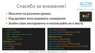  Мыслите на высоком уровне
 Код должен ясно выражать намерение
 Знайте свои инструменты и используйте их к месту
"Повседневный С++: boost и STL", Михаил Матросов, C++ Russia 2016
std::make_pair();
std::vector<T>::emplace_back();
std::vector<T>::empty();
operator<<();
std::back_inserter();
std::set_difference();
boost::range::set_difference();
boost::make_function_output_iterator();
std::function<>
Спасибо за внимание!
// references
// auto variables
// auto function return type
// move semantics
// lambda functions
operator<();
std::make_tuple();
std::tie();
std::ref();
61
 