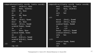 "Повседневный С++: boost и STL", Михаил Матросов, C++ Russia 2016 62
compareRanked(Cookie const&, Cookie const&):
movl 16(%rsi), %edx
cmpl %edx, 16(%rdi)
movl $1, %eax
jl .L2
movl $0, %eax
jg .L2
movsd (%rdi), %xmm1
movl $1, %eax
movsd (%rsi), %xmm0
ucomisd %xmm1, %xmm0
ja .L2
xorl %eax, %eax
ucomisd %xmm0, %xmm1
ja .L2
movsd 8(%rsi), %xmm0
ucomisd 8(%rdi), %xmm0
seta %al
.L2:
rep ret
compareDirect(Cookie const&, Cookie const&):
movl 16(%rsi), %eax
cmpl %eax, 16(%rdi)
je .L9
setl %al
ret
.L9:
movsd (%rdi), %xmm0
movsd (%rsi), %xmm1
ucomisd %xmm1, %xmm0
jp .L13
jne .L13
movsd 8(%rsi), %xmm0
ucomisd 8(%rdi), %xmm0
seta %al
ret
.L13:
ucomisd %xmm0, %xmm1
seta %al
ret
 