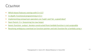 Ссылки
 Which boost features overlap with C++11?
 In-depth: Functional programming in C++
 Implementing comparison operators via 'tuple' and 'tie', a good idea?
 Sean Parent: C++ Seasoning (no raw loops)
 boost::function_output_iterator constructed from lambda function is not assignable
 Resolving ambiguous overload on function pointer and std::function for a lambda using +
"Повседневный С++: boost и STL", Михаил Матросов, C++ Russia 2016 63
 
