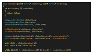 "Повседневный С++: boost и STL", Михаил Матросов, C++ Russia 2016 8
bool doCompare(const Bakery* oldBakery, const Bakery* newBakery)
{
if (!oldBakery || !newBakery)
{
return false;
}
std::vector<Cookie> oldCookies;
std::vector<Cookie> newCookies;
std::vector<std::pair<Cookie, int>> diff;
collectCookies(*oldBakery, oldCookies);
collectCookies(*newBakery, newCookies);
std::sort(oldCookies.begin(), oldCookies.end(), compareCookies);
std::sort(newCookies.begin(), newCookies.end(), compareCookies);
auto oldIt = oldCookies.begin();
auto newIt = newCookies.begin();
while ((oldIt != oldCookies.end()) || (newIt != newCookies.end()))
 
