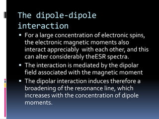 The dipole-dipole
interaction
 For a large concentration of electronic spins,
the electronic magnetic moments also
interact appreciably with each other, and this
can alter considerably theESR spectra.
 The interaction is mediated by the dipolar
field associated with the magnetic moment
 The dipolar interaction induces therefore a
broadening of the resonance line, which
increases with the concentration of dipole
moments.
 