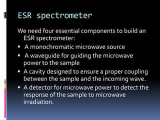 ESR spectrometer
We need four essential components to build an
ESR spectrometer:
 A monochromatic microwave source
 A waveguide for guiding the microwave
power to the sample
 A cavity designed to ensure a proper coupling
between the sample and the incoming wave.
 A detector for microwave power to detect the
response of the sample to microwave
irradiation.
 