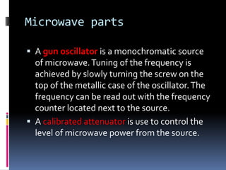 Microwave parts
 A gun oscillator is a monochromatic source
of microwave.Tuning of the frequency is
achieved by slowly turning the screw on the
top of the metallic case of the oscillator.The
frequency can be read out with the frequency
counter located next to the source.
 A calibrated attenuator is use to control the
level of microwave power from the source.
 