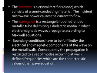 The detector is a crystal rectifier (diode) which
consists of a semi-conducting material.The incident
microwave power causes the current to flow.
 The waveguide is a rectangular opened-ended
metallic tube delimiting a dielectric media in which
electromagnetic waves propagate according to
Maxwell equations.
 Boundary conditions have to be fulfilledby the
electrical and magnetic components of the wave on
the metalliwalls. Consequently the propagation is
restricted to a set of modes occurring at well-
defined frequencies which are the characteristic
values other wave equation.
 