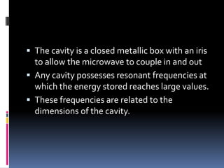  The cavity is a closed metallic box with an iris
to allow the microwave to couple in and out
 Any cavity possesses resonant frequencies at
which the energy stored reaches large values.
 These frequencies are related to the
dimensions of the cavity.
 