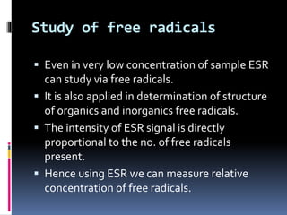 Study of free radicals
 Even in very low concentration of sample ESR
can study via free radicals.
 It is also applied in determination of structure
of organics and inorganics free radicals.
 The intensity of ESR signal is directly
proportional to the no. of free radicals
present.
 Hence using ESR we can measure relative
concentration of free radicals.
 