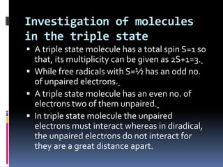 Investigation of molecules
in the triple state
 A triple state molecule has a total spin S=1 so
that, its multiplicity can be given as 2S+1=3.
 While free radicals with S=½ has an odd no.
of unpaired electrons.
 A triple state molecule has an even no. of
electrons two of them unpaired.
 In triple state molecule the unpaired
electrons must interact whereas in diradical,
the unpaired electrons do not interact for
they are a great distance apart.
 