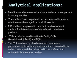 Analytical applications:
 Mn+2 ions can be measured and detected even when present
in trace quantities.
 The method is very rapid and can be measured in aqueous
solution over the range from 10-6 M to 0.1M.
 ESR method has proved to be a rapid and convenient
method for determination ofVanadium in petroleum
products.
 ESR can also be used to estimate Cu(II), Cr(II),
Gadolinium(III), Fe(III) andTi(III).
 The ESR spectroscopy has been used to estimate
polynuclear hydrocarbons, which are first, converted in to
radical cations and then absorbed in the surface of an
activated silica-alumina catalyst.
 