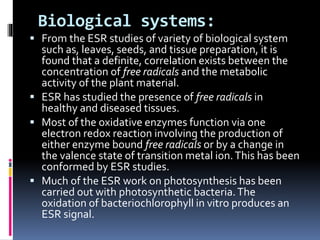 Biological systems:
 From the ESR studies of variety of biological system
such as, leaves, seeds, and tissue preparation, it is
found that a definite, correlation exists between the
concentration of free radicals and the metabolic
activity of the plant material.
 ESR has studied the presence of free radicals in
healthy and diseased tissues.
 Most of the oxidative enzymes function via one
electron redox reaction involving the production of
either enzyme bound free radicals or by a change in
the valence state of transition metal ion.This has been
conformed by ESR studies.
 Much of the ESR work on photosynthesis has been
carried out with photosynthetic bacteria.The
oxidation of bacteriochlorophyll in vitro produces an
ESR signal.
 