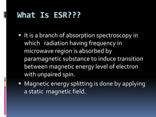 What Is ESR???
 It is a branch of absorption spectroscopy in
which radiation having frequency in
microwave region is absorbed by
paramagnetic substance to induce transition
between magnetic energy level of electron
with unpaired spin.
 Magnetic energy splitting is done by applying
a static magnetic field.
 