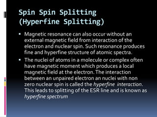 Spin Spin Splitting
(Hyperfine Splitting)
 Magnetic resonance can also occur without an
external magnetic field from interaction of the
electron and nuclear spin. Such resonance produces
fine and hyperfine structure of atomic spectra.
 The nuclei of atoms in a molecule or complex often
have magnetic moment which produces a local
magnetic field at the electron.The interaction
between an unpaired electron an nuclei with non
zero nuclear spin is called the hyperfine interaction.
This leads to splitting of the ESR line and is known as
hyperfine spectrum
 