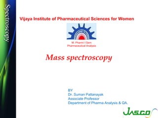 SpectroscopySpectroscopy
Mass spectroscopy
BY
Dr. Suman Pattanayak
Associate Professor
Department of Pharma Analysis & QA.
Vijaya Institute of Pharmaceutical Sciences for Women
M. Pharm/ I Sem
Pharmaceutical Analysis
 