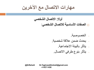 ‫اآلخرين‬ ‫مع‬ ‫االتصال‬ ‫مهارات‬
‫أوال‬:‫الشخصي‬ ‫االتصال‬
‫الصفات‬‫األساسية‬‫لالتصال‬‫الشخصي‬:
-‫الخصوصية‬.
-‫يحدث‬‫ضمن‬‫عالقة‬‫شخصية‬.
-‫يتأثر‬‫بالبيئة‬‫االجتماعية‬.
-‫يتأثر‬‫بنوع‬‫طرفي‬‫االتصال‬.
@DrRehaili Dr.TaghreedAlrehaili@gmail.com
1436-1437‫هـ‬
 
