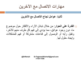 ‫اآلخرين‬ ‫مع‬ ‫االتصال‬ ‫مهارات‬
‫ثانيا‬:‫اآلخرين‬ ‫مع‬ ‫االتصال‬ ‫نجاح‬ ‫عوامل‬
‫القدرة‬‫على‬‫الحوار‬:‫من‬‫خالل‬‫تبادل‬‫اآلراء‬‫واألفكار‬‫حول‬‫موضو‬‫ع‬
،‫ما‬‫دون‬‫وجود‬،‫عوائق‬‫مما‬‫يؤدي‬‫إلى‬‫فهم‬‫كل‬‫طرف‬‫منهم‬،‫لآلخر‬
‫وتقبل‬‫رأيه‬‫أو‬‫الوصول‬‫إلى‬‫قناعات‬‫مشتركة‬‫أو‬‫فهم‬‫للمشكال‬‫ت‬
‫وإيجاد‬‫حلول‬‫لها‬.
@DrRehaili Dr.TaghreedAlrehaili@gmail.com
1436-1437‫هـ‬
 