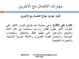 ‫اآلخرين‬ ‫مع‬ ‫االتصال‬ ‫مهارات‬
‫ثانيا‬:‫اآلخرين‬ ‫مع‬ ‫االتصال‬ ‫نجاح‬ ‫عوامل‬
‫القدرة‬‫على‬‫اإلقناع‬:‫وهي‬‫محاولة‬‫أحد‬‫طرفي‬‫الحوار‬‫التأثير‬‫عل‬‫ى‬
‫الطرف‬‫اآلخر‬‫بقبول‬‫أفكاره‬،‫وآراءه‬‫مستخدما‬‫في‬‫ذلك‬‫األدلة‬
‫والحجج‬‫والبراهين‬‫التي‬‫يقبلها‬‫العقل‬،‫والمنطق‬‫وبالتجارب‬
،‫الميدانية‬‫واستخدام‬‫القصة‬،‫القصيرة‬‫واألمثلة‬‫العربية‬‫األ‬،‫صلية‬
‫والتعبيرات‬‫الطبيعية‬.
@DrRehaili Dr.TaghreedAlrehaili@gmail.com
1436-1437‫هـ‬
 