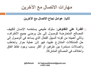 ‫اآلخرين‬ ‫مع‬ ‫االتصال‬ ‫مهارات‬
‫ثانيا‬:‫اآلخرين‬ ‫مع‬ ‫االتصال‬ ‫نجاح‬ ‫عوامل‬
‫القدرة‬‫على‬‫التفاوض‬:‫سلوك‬‫طبيعي‬‫يستخدمه‬‫اإلنسان‬‫لتك‬‫ييف‬
‫المصالح‬‫المتعارضة‬‫للوصول‬‫إلى‬‫حل‬‫يرضي‬‫جميع‬‫األطراف‬،
‫وتأتي‬‫أهميته‬‫من‬‫كونه‬‫السبيل‬‫الفعال‬‫الذي‬‫يساعد‬‫في‬‫الوص‬‫ول‬‫إلى‬
‫حل‬‫للمشكالت‬‫المتنازع‬،‫عليها‬‫فهو‬‫إذن‬‫عملية‬‫حوار‬‫وتخاطب‬
‫واتصاالت‬‫مستمرة‬‫بين‬‫طرفين‬‫أو‬‫أكثر‬‫بسبب‬‫وجود‬‫نقاط‬‫ا‬‫تفاق‬
‫واختالف‬‫في‬‫المصالح‬‫المشتركة‬.
@DrRehaili Dr.TaghreedAlrehaili@gmail.com
1436-1437‫هـ‬
 