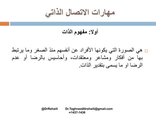 ‫الذاتي‬ ‫االتصال‬ ‫مهارات‬
‫أوال‬:‫الذات‬ ‫مفهوم‬
‫هي‬‫الصورة‬‫التي‬‫يكونها‬‫األفراد‬‫عن‬‫أنفسهم‬‫منذ‬‫الصغر‬‫وما‬‫ي‬‫رتبط‬
‫بها‬‫من‬‫أفكار‬‫ومشاعر‬،‫ومعتقدات‬‫وأحاسيس‬‫بالرضا‬‫أو‬‫عدم‬
‫الرضا‬‫او‬‫ما‬‫يسمى‬‫بتقدير‬‫الذات‬.
@DrRehaili Dr.TaghreedAlrehaili@gmail.com
1436-1437‫هـ‬
 