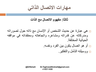 ‫الذاتي‬ ‫االتصال‬ ‫مهارات‬
‫ثالثا‬:‫الذات‬ ‫مع‬ ‫االتصال‬ ‫مفهوم‬
‫هي‬‫عبارة‬‫عن‬‫حديث‬‫الشخص‬‫أو‬‫اإلنسان‬‫مع‬‫ذاته‬‫حول‬‫تصورات‬‫ه‬
‫ومدركاته‬‫عن‬‫قدراته‬‫ومشاعره‬‫واتجاهاته‬‫ومعتقداته‬‫في‬‫مواقف‬‫ه‬
‫الحياتية‬‫المختلفة‬.
‫أو‬‫هو‬‫اتصال‬‫يكون‬‫بين‬‫الفرد‬‫ونفسه‬.
‫ووسيلته‬‫التأمل‬‫والتفكير‬.
@DrRehaili Dr.TaghreedAlrehaili@gmail.com
1436-1437‫هـ‬
 