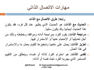 ‫الذاتي‬ ‫االتصال‬ ‫مهارات‬
‫رابعا‬:‫الذات‬ ‫مع‬ ‫االتصال‬ ‫طرق‬
‫الحديث‬‫مع‬‫الذات‬:‫هو‬‫الحديث‬‫الذي‬‫يظهر‬‫عند‬‫كل‬،‫فرد‬‫فقد‬‫يكو‬‫ن‬
‫هذا‬‫الحديث‬‫ايجابيا‬‫وقد‬‫يكون‬‫سلبيا‬.
‫مراجعة‬‫الذات‬:‫يقوم‬‫الفرد‬‫بمراجعة‬‫أدائه‬‫ومواقفه‬‫وخططه‬‫وذلك‬‫من‬
‫أجل‬‫تعديلها‬‫أو‬‫اإلحجام‬‫عنها‬‫أو‬‫االستمرار‬‫فيها‬.
‫تعزيز‬‫الذات‬:‫يعمل‬‫على‬‫دفعها‬‫وتحفيزها‬‫للقيام‬‫بعمل‬‫ما‬‫واالس‬‫تمرار‬
‫في‬‫هذا‬‫العمل‬.
‫تقدير‬‫الذات‬:‫هو‬‫احترام‬‫الفرد‬‫لذاته‬‫أو‬،‫نفسه‬‫وينطلق‬‫من‬‫الت‬‫قييم‬
‫المستمر‬‫الذي‬‫يجريه‬‫الفرد‬‫تجاه‬‫نفسه‬‫أو‬‫أدائه‬.
@DrRehaili Dr.TaghreedAlrehaili@gmail.com
1436-1437‫هـ‬
 