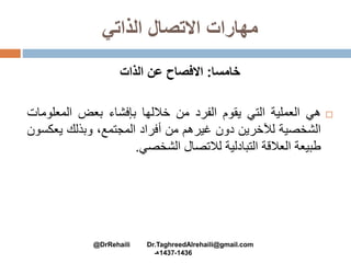 ‫الذاتي‬ ‫االتصال‬ ‫مهارات‬
‫خامسا‬:‫الذات‬ ‫عن‬ ‫االفصاح‬
‫هي‬‫العملية‬‫التي‬‫يقوم‬‫الفرد‬‫من‬‫خاللها‬‫بإفشاء‬‫بعض‬‫المعل‬‫ومات‬
‫الشخصية‬‫لآلخرين‬‫دون‬‫غيرهم‬‫من‬‫أفراد‬،‫المجتمع‬‫وبذلك‬‫يع‬‫كسون‬
‫طبيعة‬‫العالقة‬‫التبادلية‬‫لالتصال‬‫الشخصي‬.
@DrRehaili Dr.TaghreedAlrehaili@gmail.com
1436-1437‫هـ‬
 