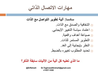 ‫الذاتي‬ ‫االتصال‬ ‫مهارات‬
‫سادسا‬:‫الذات‬ ‫مع‬ ‫التواصل‬ ‫تطوير‬ ‫آلية‬
‫الشفافية‬‫والصدق‬‫مع‬‫الذات‬.
‫اعتماد‬‫سياسة‬‫التغيير‬‫اإليجابي‬.
‫صياغة‬‫أهداف‬‫واقعية‬.
‫التطوير‬‫المستمر‬‫للذات‬.
‫النظر‬‫بإيجابية‬‫إلى‬‫الغد‬.
‫تحديد‬‫المطلوب‬‫تغييره‬‫بالضبط‬.
‫الذكر؟‬ ‫سابقة‬ ‫اآلليات‬ ‫من‬ ‫آلية‬ ‫كل‬ ‫تعنيه‬ ‫الذي‬ ‫ما‬
@DrRehaili Dr.TaghreedAlrehaili@gmail.com
1436-1437‫هـ‬
 