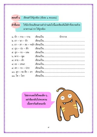 ๘
ตอนที่ ๒ เขียนคาให้ถูกต้อง (ข้อละ ๑ คะแนน)
คาชี้แจง ให้นักเรียนเขียนตามคาอ่านต่อไปนี้ และขีดเส้นใต้คาที่สะกดด้วย
มาตราแม่ กก ให้ถูกต้อง
๑. จัก – กระ – วาน เขียนเป็น จักรวาล
๒. อา - นา - จัก เขียนเป็น.........................................................................
๓. อา - สา - สะ – หมัก เขียนเป็น.........................................................................
๔. อุบ – ปะ – สัก เขียนเป็น.........................................................................
๕. สุก – กะ – เสม เขียนเป็น.........................................................................
๖. พาก – พูม เขียนเป็น.........................................................................
๗. ลาย – ลัก เขียนเป็น.........................................................................
๘. อะ – เหนก เขียนเป็น.........................................................................
๙. สก – กะ – ปรก เขียนเป็น.........................................................................
๑๐. สุก – ขะ สึก – สา เขียนเป็น.........................................................................
๑๑. ไซ – โยก เขียนเป็น.........................................................................
ไม่ยากเลยใช่ไหมเด็กๆ..
อย่าลืมกลับไปทบทวน
เนื้ อหากันด้วยนะจ๊ะ
 