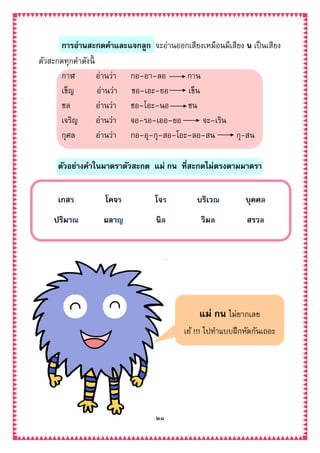 ๒๑
การอ่านสะกดคาและแจกลูก จะอ่านออกเสียงเหมือนมีเสียง น เป็นเสียง
ตัวสะกดทุกคาดังนี้
กาฬ อ่านว่า กอ–อา–ลอ กาน
เข็ญ อ่านว่า ขอ–เอะ–ยอ เข็น
ชล อ่านว่า ชอ–โอะ–นอ ชน
เจริญ อ่านว่า จอ–รอ–เออ–ยอ จะ–เริน
กุศล อ่านว่า กอ–อุ–กุ–สอ–โอะ–ลอ–สน กุ-สน
ตัวอย่างคาในมาตราตัวสะกด แม่ กน ที่สะกดไม่ตรงตามมาตรา
เกสร โคจร โจร บริเวณ บุคคล
ปริมาณ ผลาญ นิล วิมล สรวล
แม่ กน ไม่ยากเลย
เย้ !!! ไปทาแบบฝึกหัดกันเถอะ
 
