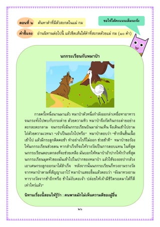 ๒๖
ตอนที่ ๒ ค้นหาคาที่มีตัวสะกดในแม่ กม
คาชี้แจง อ่านนิทานต่อไปนี้ แล้วขีดเส้นใต้คาที่สะกดด้วยแม่ กม (๑๐ คา)
นกกระเรียนกับหมาป่ า
กาลครั้งหนึ่งนานมาแล้ว หมาป่าตัวหนึ่งกาลังออกล่าเหยื่อหาอาหาร
จนกระทั่งไปพบกับกระต่าย ด้วยความหิว หมาป่ าจึงกัดกินกระต่ายอย่าง
ตะกละตะกลาม จนกระทั่งมีนกกระเรียนบินมาผ่านเห็น จึงเดินเข้าไปถาม
ไถ่ด้วยความเวทนา “เจ้าเป็นอะไรไปหรือ” หมาป่าตอบว่า “ข้ากลืนชิ้นเนื้ อ
เข้าไป แล้วมีกระดูกติดคอข้า ทาอย่างไรก็ไม่ออก ช่วยข้าที” หมาป่าขอร้อง
ให้นกกระเรียนช่วยตน หากสาเร็จก็จะให้รางวัลเป็นการตอบแทน ในที่สุด
นกกระเรียนตอบตกลงที่จะช่วยเหลือ มันบอกให้หมาป่าอ้าปากให้กว้างที่สุด
นกกระเรียนมุดหัวของมันเข้าไปในปากของหมาป่ า แล้วใช้จะงอยปากล้วง
เอาเศษกระดูกออกมาได้สาเร็จ หลังจากนั้นนกกระเรียนก็ทวงถามรางวัล
จากหมาป่าตามที่สัญญาเอาไว้ หมาป่าแสยะยิ้มแล้วตอบว่า “ยังมาทวงถาม
หารางวัลจากข้าอีกหรือ ข้าไม่งับคอเจ้า ปล่อยให้เจ้ามีชีวิตรอดมาได้ก็ดี
เท่าไหร่แล้ว”
นิทานเรื่องนี้ สอนให้รู้ว่า : คนพาลมักไม่เห็นความดีของผู้อื่น
ขอให้ได้คะแนนเต็มนะจ๊ะ
 