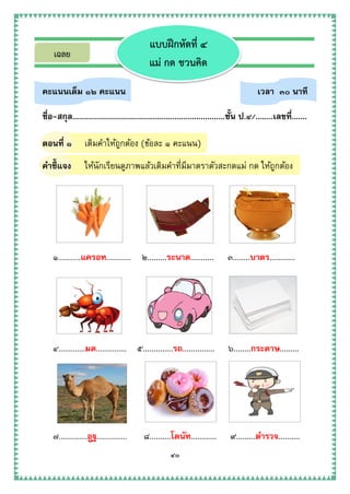 ๔๐
คะแนนเต็ม ๑๒ คะแนน เวลา ๓๐ นาที
ชื่อ-สกุล......................................................................ชั้น ป.๔/........เลขที่.......
ตอนที่ ๑ เติมคาให้ถูกต้อง (ข้อละ ๑ คะแนน)
คาชี้แจง ให้นักเรียนดูภาพแล้วเติมคาที่มีมาตราตัวสะกดแม่ กด ให้ถูกต้อง
๑...........แครอท............ ๒.........ระนาด........... ๓........บาตร............
๔.............มด............... ๕..............รถ............... ๖........กระดาษ.........
๗..............อูฐ............... ๘..........โดนัท............ ๙.........ตารวจ..........
แบบฝึกหัดที่ ๔
แม่ กด ชวนคิด
เฉลย
 