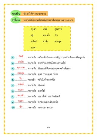 ๔๓
ตอนที่ ๒ เติมคาให้ตรงความหมาย
คาชี้แจง จงนาคาที่กาหนดให้ลงในช่องว่างให้ตรงตามความหมาย
๑. ....................... หมายถึง เครื่องตักข้าวและแกงมีรูปร่างคล้ายช้อน แต่ใหญ่กว่า
๒. ....................... หมายถึง ทาความเคารพโดยก้มศีรษะให้
๓. ....................... หมายถึง ลักษณะที่ดีเด่นของบุคคลหรือสิ่งของ
๔. ....................... หมายถึง ดูแล กากับดูแล กักขัง
๕. ...................... หมายถึง หลับไปชั่วขณะหนึ่ง
๖. ....................... หมายถึง เงินตรา
๗. ....................... หมายถึง ดอกไม้
๘. ....................... หมายถึง เวลาย่าค่า เวลาโพล้เพล้
๙. ....................... หมายถึง ทิศตะวันตกเฉียงเหนือ
๑๐. ..................... หมายถึง หมอบลง ยอบลง
บุปผา ทัพพี คุณภาพ
ฟุบ พลบค่า งีบ
ทรัพย์ คานับ ควบคุม
บูรพา
ทัพพี
คานับ
คุณภาพ
ควบคุม
งีบ
ทรัพย์
บุปผา
พลบค่า
บูรพา
ฟุบ
 