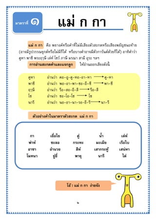 ๒
ตัวอย่างคาในมาตราตัวสะกด แม่ ก กา
แม่ ก กา คือ พยางค์หรือคาที่ไม่มีเสียงตัวสะกดหรือเสียงพยัญชนะท้าย
(อาจมีรูปวรรณยุกต์หรือไม่มีก็ได้ หรือบางคาอาจมีตัวการันต์ด้วยก็ได้) อาทิคาว่า
คูหา พาชี พระฤๅษี เล่ห์ โชว์ ภาษี มรณา สามี อุระ ฯลฯ
การอ่านสะกดคาและแจกลูก ให้อ่านออกเสียงดังนี้
คูหา อ่านว่า คอ–อู-คู-หอ-อา-หา คู-หา
พาชี อ่านว่า พอ-อา-พา-ชอ-อี–ชี พา-ชี
ฤๅษี อ่านว่า รือ–สอ-อี-สี รือ-สี
โช อ่านว่า ชอ-โอ-โช โช
นารี อ่านว่า นอ-อา-นา-รอ-อี-รี นา-รี
๑ แม่ ก กามาตราที่
กา เยื่อใย คู่ น้า เล่ห์
พ่าห์ ชะลอ กระทะ มะเมีย เรือใบ
อาชา อานวย สีห์ เสากระทู้ เสน่หา
โมทนา ยู่ยี่ พายุ นารี ไต่
โอ้ ! แม่ ก กา ง่ายจัง
 