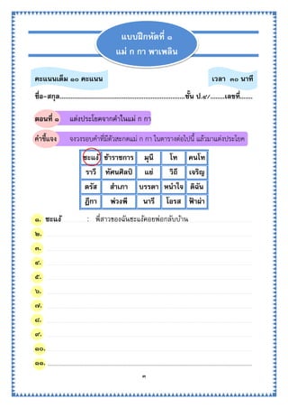 ๓
คะแนนเต็ม ๑๐ คะแนน เวลา ๓๐ นาที
ชื่อ-สกุล......................................................................ชั้น ป.๔/........เลขที่.......
ตอนที่ ๑ แต่งประโยคจากคาในแม่ ก กา
คำชี้แจง จงวงรอบคาที่มีตัวสะกดแม่ ก กา ในตารางต่อไปนี้ แล้วมาแต่งประโยค
ชะแง้ ข้าราชการ มุนี โท คนโท
ราวี ทัศนศิลป์ แย่ วิถี เจริญ
ตรัส สาเภา บรรดา หนาใจ ดิฉัน
ฎีกา พ่วงพี นารี โอรส ฟ้ าผ่า
๑. ชะแง้ : พี่สาวของฉันชะแง้คอยพ่อกลับบ้าน
๒.
๓.
๔.
๕.
๖.
๗.
๘.
๙.
๑๐.
๑๑.
แบบฝึกหัดที่ ๑
แม่ ก กา พาเพลิน
 