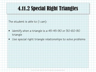 4.11.2 Special Right Triangles
The student is able to (I can):
• Identify when a triangle is a 45-45-90 or 30-60-90
triangle
• Use special right triangle relationships to solve problems
 